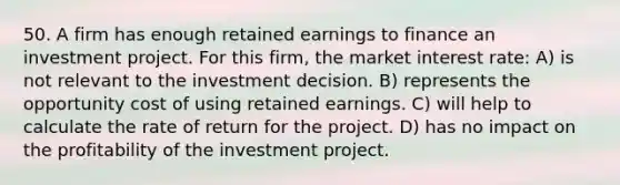 50. A firm has enough retained earnings to finance an investment project. For this firm, the market interest rate: A) is not relevant to the investment decision. B) represents the opportunity cost of using retained earnings. C) will help to calculate the rate of return for the project. D) has no impact on the profitability of the investment project.