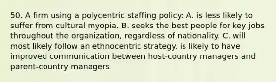 50. A firm using a polycentric staffing policy: A. is less likely to suffer from cultural myopia. B. seeks the best people for key jobs throughout the organization, regardless of nationality. C. will most likely follow an ethnocentric strategy. is likely to have improved communication between host-country managers and parent-country managers