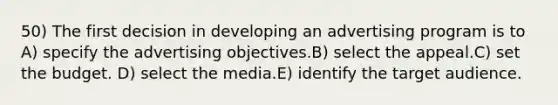 50) The first decision in developing an advertising program is to A) specify the advertising objectives.B) select the appeal.C) set the budget. D) select the media.E) identify the target audience.