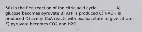 50) In the first reaction of the citric acid cycle ________. A) glucose becomes pyruvate B) ATP is produced C) NADH is produced D) acetyl-CoA reacts with oxaloacetate to give citrate E) pyruvate becomes CO2 and H2O