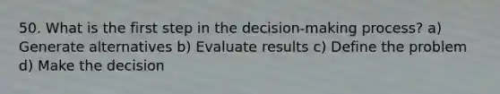 50. What is the first step in the decision-making process? a) Generate alternatives b) Evaluate results c) Define the problem d) Make the decision