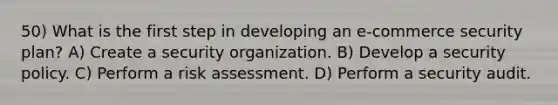 50) What is the first step in developing an e-commerce security plan? A) Create a security organization. B) Develop a security policy. C) Perform a risk assessment. D) Perform a security audit.