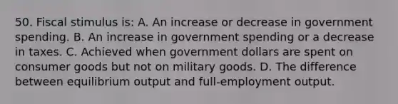 50. Fiscal stimulus is: A. An increase or decrease in government spending. B. An increase in government spending or a decrease in taxes. C. Achieved when government dollars are spent on consumer goods but not on military goods. D. The difference between equilibrium output and full-employment output.