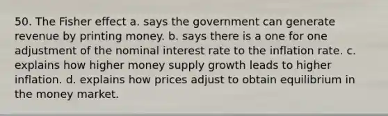 50. The Fisher effect a. says the government can generate revenue by printing money. b. says there is a one for one adjustment of the nominal interest rate to the inflation rate. c. explains how higher money supply growth leads to higher inflation. d. explains how prices adjust to obtain equilibrium in the money market.