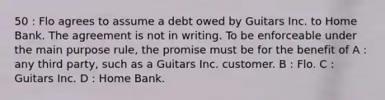 50 : Flo agrees to assume a debt owed by Guitars Inc. to Home Bank. The agreement is not in writing. To be enforceable under the main purpose rule, the promise must be for the benefit of A : any third party, such as a Guitars Inc. customer. B : Flo. C : Guitars Inc. D : Home Bank.