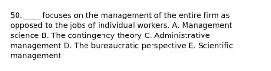 50. ____ focuses on the management of the entire firm as opposed to the jobs of individual workers. A. Management science B. The contingency theory C. Administrative management D. The bureaucratic perspective E. Scientific management