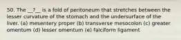 50. The __?__ is a fold of peritoneum that stretches between the lesser curvature of the stomach and the undersurface of the liver. (a) mesentery proper (b) transverse mesocolon (c) greater omentum (d) lesser omentum (e) falciform ligament