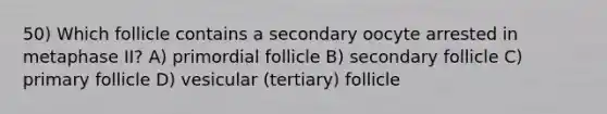 50) Which follicle contains a secondary oocyte arrested in metaphase II? A) primordial follicle B) secondary follicle C) primary follicle D) vesicular (tertiary) follicle