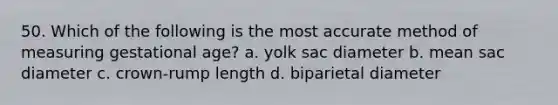 50. Which of the following is the most accurate method of measuring gestational age? a. yolk sac diameter b. mean sac diameter c. crown-rump length d. biparietal diameter