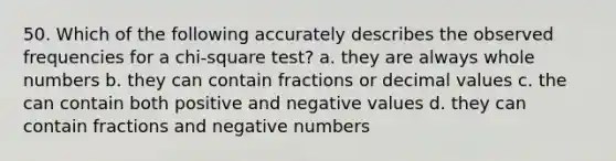 50. Which of the following accurately describes the observed frequencies for a chi-square test? a. they are always whole numbers b. they can contain fractions or decimal values c. the can contain both positive and negative values d. they can contain fractions and negative numbers