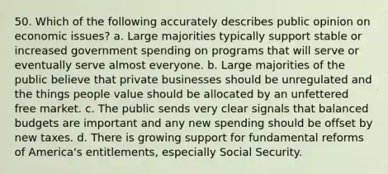 50. Which of the following accurately describes public opinion on economic issues? a. Large majorities typically support stable or increased government spending on programs that will serve or eventually serve almost everyone. b. Large majorities of the public believe that private businesses should be unregulated and the things people value should be allocated by an unfettered free market. c. The public sends very clear signals that balanced budgets are important and any new spending should be offset by new taxes. d. There is growing support for fundamental reforms of America's entitlements, especially Social Security.