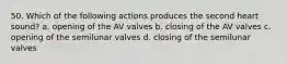 50. Which of the following actions produces the second heart sound? a. opening of the AV valves b. closing of the AV valves c. opening of the semilunar valves d. closing of the semilunar valves