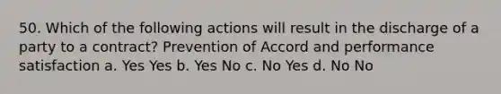 50. Which of the following actions will result in the discharge of a party to a contract? Prevention of Accord and performance satisfaction a. Yes Yes b. Yes No c. No Yes d. No No