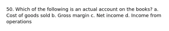 50. Which of the following is an actual account on the books? a. Cost of goods sold b. Gross margin c. Net income d. Income from operations