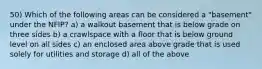 50) Which of the following areas can be considered a "basement" under the NFIP? a) a walkout basement that is below grade on three sides b) a crawlspace with a floor that is below ground level on all sides c) an enclosed area above grade that is used solely for utilities and storage d) all of the above