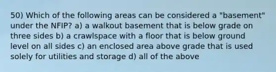 50) Which of the following areas can be considered a "basement" under the NFIP? a) a walkout basement that is below grade on three sides b) a crawlspace with a floor that is below ground level on all sides c) an enclosed area above grade that is used solely for utilities and storage d) all of the above