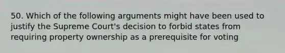 50. Which of the following arguments might have been used to justify the Supreme Court's decision to forbid states from requiring property ownership as a prerequisite for voting