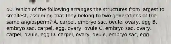 50. Which of the following arranges the structures from largest to smallest, assuming that they belong to two generations of the same angiosperm? A. carpel, embryo sac, ovule, ovary, egg B. embryo sac, carpel, egg, ovary, ovule C. embryo sac, ovary, carpel, ovule, egg D. carpel, ovary, ovule, embryo sac, egg