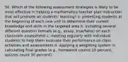 50. Which of the following assessment strategies is likely to be most effective in helping a mathematics teacher plan instruction that will promote all students' learning? a. pretesting students at the beginning of each new unit to determine their current knowledge and skills in the targeted area b. including several different question formats (e.g., essay, true/false) on each classroom assessment c. meeting regularly with individual students to help them evaluate their performance on class activities and assessments d. applying a weighting system in calculating final grades (e.g., homework counts 10 percent, quizzes count 30 percent)