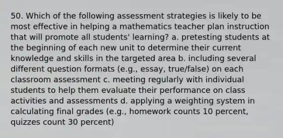 50. Which of the following assessment strategies is likely to be most effective in helping a mathematics teacher plan instruction that will promote all students' learning? a. pretesting students at the beginning of each new unit to determine their current knowledge and skills in the targeted area b. including several different question formats (e.g., essay, true/false) on each classroom assessment c. meeting regularly with individual students to help them evaluate their performance on class activities and assessments d. applying a weighting system in calculating final grades (e.g., homework counts 10 percent, quizzes count 30 percent)