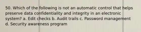 50. Which of the following is not an automatic control that helps preserve data confidentiality and integrity in an electronic system? a. Edit checks b. Audit trails c. Password management d. Security awareness program