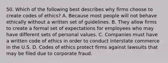 50. Which of the following best describes why firms choose to create codes of ethics? A. Because most people will not behave ethically without a written set of guidelines. B. They allow firms to create a formal set of expectations for employees who may have different sets of personal values. C. Companies must have a written code of ethics in order to conduct interstate commerce in the U.S. D. Codes of ethics protect firms against lawsuits that may be filed due to corporate fraud.