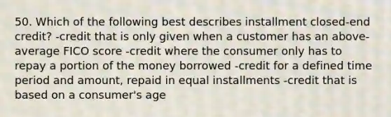 50. Which of the following best describes installment closed-end credit? -credit that is only given when a customer has an above-average FICO score -credit where the consumer only has to repay a portion of the money borrowed -credit for a defined time period and amount, repaid in equal installments -credit that is based on a consumer's age