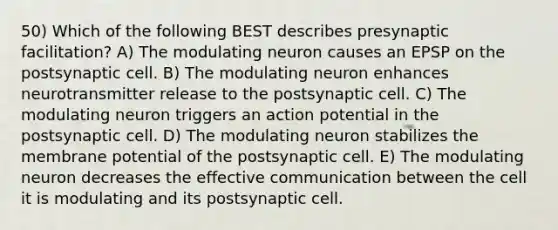 50) Which of the following BEST describes presynaptic facilitation? A) The modulating neuron causes an EPSP on the postsynaptic cell. B) The modulating neuron enhances neurotransmitter release to the postsynaptic cell. C) The modulating neuron triggers an action potential in the postsynaptic cell. D) The modulating neuron stabilizes the membrane potential of the postsynaptic cell. E) The modulating neuron decreases the effective communication between the cell it is modulating and its postsynaptic cell.