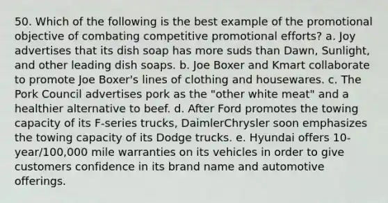 50. Which of the following is the best example of the promotional objective of combating competitive promotional efforts? a. Joy advertises that its dish soap has more suds than Dawn, Sunlight, and other leading dish soaps. b. Joe Boxer and Kmart collaborate to promote Joe Boxer's lines of clothing and housewares. c. The Pork Council advertises pork as the "other white meat" and a healthier alternative to beef. d. After Ford promotes the towing capacity of its F-series trucks, DaimlerChrysler soon emphasizes the towing capacity of its Dodge trucks. e. Hyundai offers 10-year/100,000 mile warranties on its vehicles in order to give customers confidence in its brand name and automotive offerings.