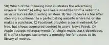 50) Which of the following best illustrates the advertising revenue model? A) eBay receives a small fee from a seller if a seller is successful in selling an item. B) Yelp receives a fee after steering a customer to a participating website where he or she makes a purchase. C) Facebook provides a social network for free, but shows sponsored content in users' News Feeds. D) Apple accepts micropayments for single music track downloads. E) Netflix charges customers a monthly fee for access to its library of movies.