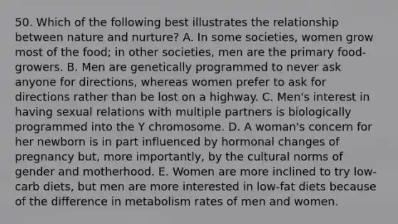 50. Which of the following best illustrates the relationship between nature and nurture? A. In some societies, women grow most of the food; in other societies, men are the primary food-growers. B. Men are genetically programmed to never ask anyone for directions, whereas women prefer to ask for directions rather than be lost on a highway. C. Men's interest in having sexual relations with multiple partners is biologically programmed into the Y chromosome. D. A woman's concern for her newborn is in part influenced by hormonal changes of pregnancy but, more importantly, by the cultural norms of gender and motherhood. E. Women are more inclined to try low-carb diets, but men are more interested in low-fat diets because of the difference in metabolism rates of men and women.