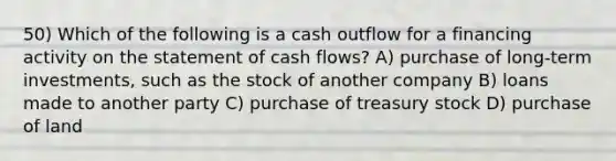 50) Which of the following is a cash outflow for a financing activity on the statement of cash flows? A) purchase of long-term investments, such as the stock of another company B) loans made to another party C) purchase of treasury stock D) purchase of land