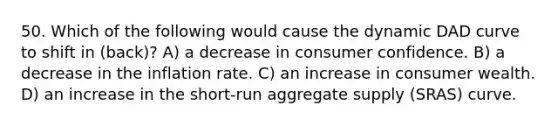 50. Which of the following would cause the dynamic DAD curve to shift in (back)? A) a decrease in consumer confidence. B) a decrease in the inflation rate. C) an increase in consumer wealth. D) an increase in the short-run aggregate supply (SRAS) curve.