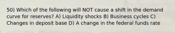 50) Which of the following will NOT cause a shift in the demand curve for reserves? A) Liquidity shocks B) Business cycles C) Changes in deposit base D) A change in the federal funds rate