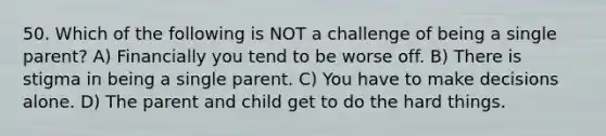 50. Which of the following is NOT a challenge of being a single parent? A) Financially you tend to be worse off. B) There is stigma in being a single parent. C) You have to make decisions alone. D) The parent and child get to do the hard things.