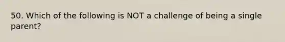 50. Which of the following is NOT a challenge of being a single parent?