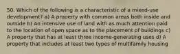 50. Which of the following is a characteristic of a mixed-use development? a) A property with common areas both inside and outside b) An intensive use of land with as much attention paid to the location of open space as to the placement of buildings c) A property that has at least three income-generating uses d) A property that includes at least two types of multifamily housing