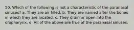 50. Which of the following is not a characteristic of the paranasal sinuses? a. They are air filled. b. They are named after the bones in which they are located. c. They drain or open into the oropharynx. d. All of the above are true of the paranasal sinuses.