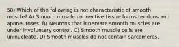 50) Which of the following is not characteristic of smooth muscle? A) Smooth muscle connective tissue forms tendons and aponeuroses. B) Neurons that innervate smooth muscles are under involuntary control. C) Smooth muscle cells are uninucleate. D) Smooth muscles do not contain sarcomeres.