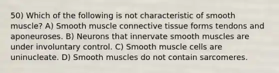 50) Which of the following is not characteristic of smooth muscle? A) Smooth muscle <a href='https://www.questionai.com/knowledge/kYDr0DHyc8-connective-tissue' class='anchor-knowledge'>connective tissue</a> forms tendons and aponeuroses. B) Neurons that innervate smooth muscles are under involuntary control. C) Smooth muscle cells are uninucleate. D) Smooth muscles do not contain sarcomeres.