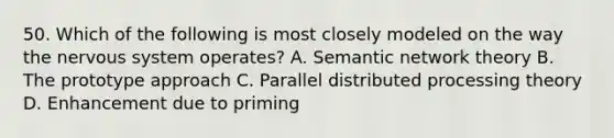 50. Which of the following is most closely modeled on the way the nervous system operates? A. Semantic network theory B. The prototype approach C. Parallel distributed processing theory D. Enhancement due to priming