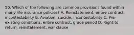 50. Which of the following are common provisions found within many life insurance policies? A. Reinstatement, entire contract, incontestability B. Aviation, suicide, incontestability C. Pre-existing conditions, entire contract, grace period D. Right to return, reinstatement, war clause