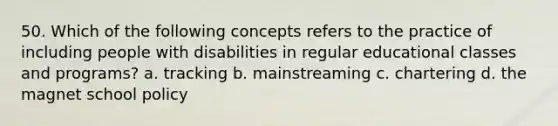 50. Which of the following concepts refers to the practice of including people with disabilities in regular educational classes and programs? a. tracking b. mainstreaming c. chartering d. the magnet school policy