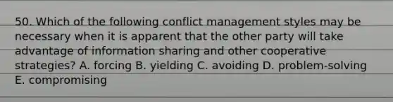 50. Which of the following conflict management styles may be necessary when it is apparent that the other party will take advantage of information sharing and other cooperative strategies? A. forcing B. yielding C. avoiding D. problem-solving E. compromising