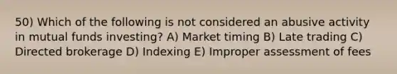 50) Which of the following is not considered an abusive activity in mutual funds investing? A) Market timing B) Late trading C) Directed brokerage D) Indexing E) Improper assessment of fees