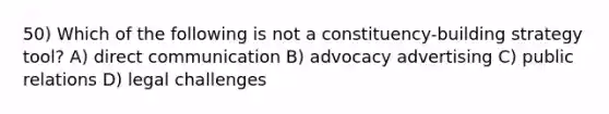 50) Which of the following is not a constituency-building strategy tool? A) direct communication B) advocacy advertising C) public relations D) legal challenges