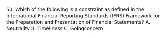 50. Which of the following is a constraint as defined in the International Financial Reporting Standards (IFRS) Framework for the Preparation and Presentation of Financial Statements? A. Neutrality B. Timeliness C. Goingconcern