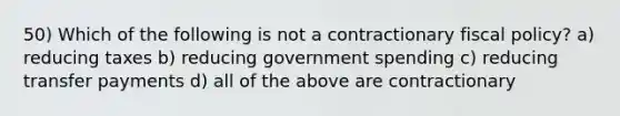 50) Which of the following is not a contractionary fiscal policy? a) reducing taxes b) reducing government spending c) reducing transfer payments d) all of the above are contractionary