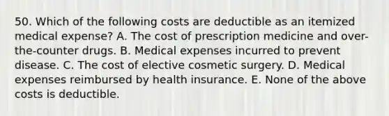 50. Which of the following costs are deductible as an itemized medical expense? A. The cost of prescription medicine and over-the-counter drugs. B. Medical expenses incurred to prevent disease. C. The cost of elective cosmetic surgery. D. Medical expenses reimbursed by health insurance. E. None of the above costs is deductible.