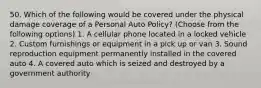 50. Which of the following would be covered under the physical damage coverage of a Personal Auto Policy? (Choose from the following options) 1. A cellular phone located in a locked vehicle 2. Custom furnishings or equipment in a pick up or van 3. Sound reproduction equipment permanently installed in the covered auto 4. A covered auto which is seized and destroyed by a government authority